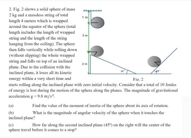 2. Fig. 2 shows a solid sphere of mass
2 kg and a massless string of total
length 4 meters which is wrapped
around the equator of the sphere (total
length includes the length of wrapped
string and the length of the string
hanging from the ceiling). The sphere
then falls vertically while rolling down
(without slipping) the whole wrapped
string and falls on top of an inclined
plane. Due to the collision with the
inclined plane, it loses all its kinetie
energy within a very short time and
starts rolling along the inclined plane with zero initial velocity. Consider that a total of 10 Joules
of energy is lost during the motion of the sphere along the planes. The magnitude of gravitational
acceleration g = 9.8 m/s².
1 m
3 m
2 m
30
Fig. 2
(a)
Find the value of the moment of inertia of the sphere about its axis of rotation.
(b)
inclined plane?
What is the magnitude of angular velocity of the sphere when it touches the
(c)
How far along the second inclined plane (45°) on the right will the center of the
sphere travel before it comes to a stop?
