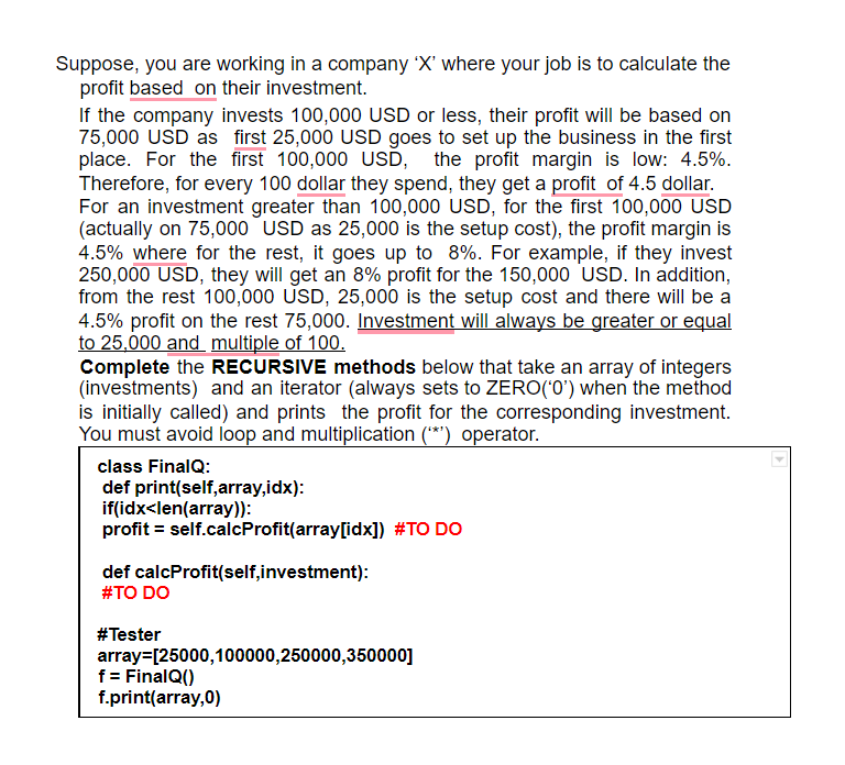 Suppose, you are working in a company 'X' where your job is to calculate the
profit based on their investment.
If the company invests 100,000 USD or less, their profit will be based on
75,000 USD as first 25,000 USD goes to set up the business in the first
place. For the first 100,000 USD,
Therefore, for every 100 dollar they spend, they get a profit of 4.5 dollar.
For an investment greater than 100,000 USD, for the first 100,000 USD
(actually on 75,000 USD as 25,000 is the setup cost), the profit margin is
4.5% where for the rest, it goes up to 8%. For example, if they invest
250,000 USD, they will get an 8% profit for the 150,000 USD. In addition,
from the rest 100,000 USD, 25,000 is the setup cost and there will be a
4.5% profit on the rest 75,000. Investment will always be greater or equal
to 25,000 and multiple of 100.
Complete the RECURSIVE methods below that take an array of integers
(investments) and an iterator (always sets to ZERO('0') when the method
is initially called) and prints the profit for the corresponding investment.
You must avoid loop and multiplication (**) operator.
the profit margin is low: 4.5%.
class FinalQ:
def print(self,array,idx):
if(idx<len(array)):
profit = self.calcProfit(array[idx]) #TO DO
def calcProfit(self,investment):
#TO DO
#Tester
array=[25000,100000,250000,350000]
f = FinalQ()
f.print(array,0)
