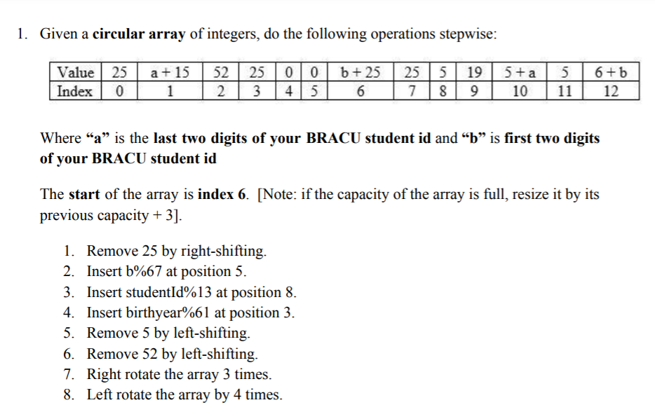 1. Given a circular array of integers, do the following operations stepwise:
Value 25
Index 0
25 00
4 5
b+ 25
25 5
19 5+a
5
a+ 15
1
52
6+b
6.
10
11
12
Where "a" is the last two digits of your BRACU student id and “b" is first two digits
of your BRACU student id
The start of the array is index 6. [Note: if the capacity of the array is full, resize it by its
previous capacity + 3].
1. Remove 25 by right-shifting.
2. Insert b%67 at position 5.
3. Insert studentId%13 at position 8.
4. Insert birthyear%61 at position 3.
5. Remove 5 by left-shifting.
6. Remove 52 by left-shifting.
7. Right rotate the array 3 times.
8. Left rotate the array by 4 times.
