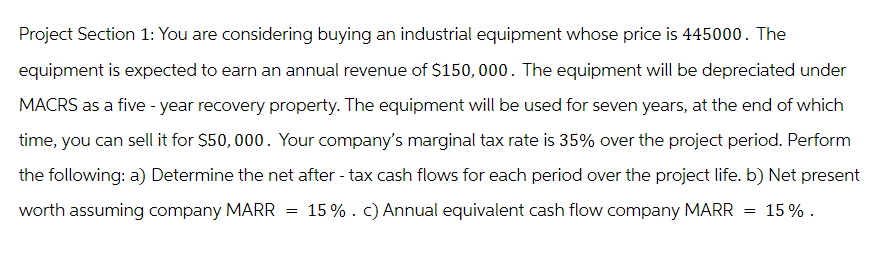 Project Section 1: You are considering buying an industrial equipment whose price is 445000. The
equipment is expected to earn an annual revenue of $150,000. The equipment will be depreciated under
MACRS as a five-year recovery property. The equipment will be used for seven years, at the end of which
time, you can sell it for $50,000. Your company's marginal tax rate is 35% over the project period. Perform
the following: a) Determine the net after-tax cash flows for each period over the project life. b) Net present
worth assuming company MARR 15% . c) Annual equivalent cash flow company MARR 15%.
=
=