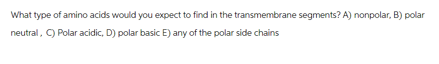 What type of amino acids would you expect to find in the transmembrane segments? A) nonpolar, B) polar
neutral, C) Polar acidic, D) polar basic E) any of the polar side chains