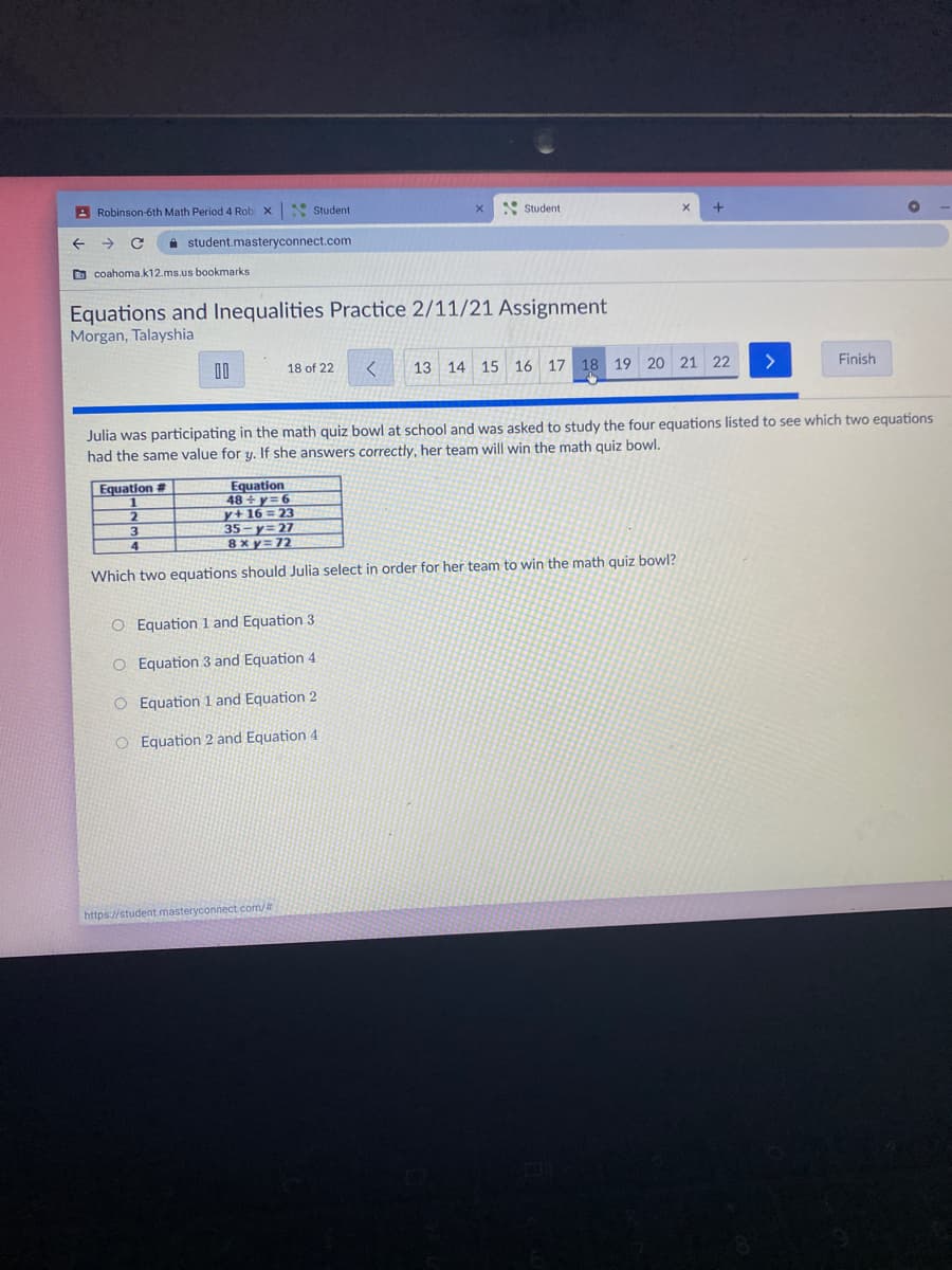 A Robinson-6th Math Period 4 Rob x
* Student
* Student
A student.masteryconnect.com
D coahoma.k12.ms.us bookmarks
Equations and Inequalities Practice 2/11/21 Assignment
Morgan, Talayshia
00
18 of 22
13 14 15 16 17 18 19 20 21 22
>
Finish
Julia was participating in the math quiz bowl at school and was asked to study the four equations listed to see which two equations
had the same value for y. If she answers correctly, her team will win the math quiz bowl.
Equation
48 + y= 6
y+16 = 23
35-y=27
8xy=72
Equation #
3.
Which two equations should Julia select in order for her team to win the math quiz bowl?
O Equation 1 and Equation 3
O Equation 3 and Equation 4
O Equation 1 and Equation 2
O Equation 2 and Equation 4
https://student masteryconnect com/
