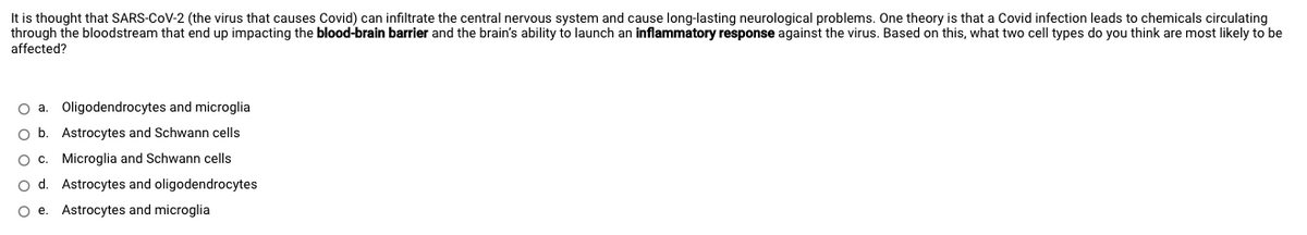 It is thought that SARS-CoV-2 (the virus that causes Covid) can infiltrate the central nervous system and cause long-lasting neurological problems. One theory is that a Covid infection leads to chemicals circulating
through the bloodstream that end up impacting the blood-brain barrier and the brain's ability to launch an inflammatory response against the virus. Based on this, what two cell types do you think are most likely to be
affected?
Oligodendrocytes and microglia
O b. Astrocytes and Schwann cells
O c. Microglia and Schwann cells
o d. Astrocytes and oligodendrocytes
O e. Astrocytes and microglia
