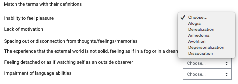 Match the terms with their definitions
Inability to feel pleasure
Choose.
Alogia
Lack of motivation
Derealization
Anhedonia
Spacing out or disconnection from thoughts/feelings/memories
Avolition
Depersonalization
The experience that the external world is not solid, feeling as if in a fog or in a drean
Dissociation
Feeling detached or as if watching self as an outside observer
Choose.
Impairment of language abilities
Choose.
