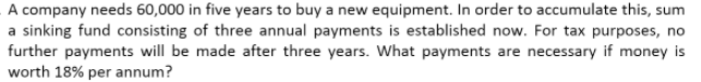 A company needs 60,000 in five years to buy a new equipment. In order to accumulate this, sum
a sinking fund consisting of three annual payments is established now. For tax purposes, no
further payments will be made after three years. What payments are necessary if money is
worth 18% per annum?
