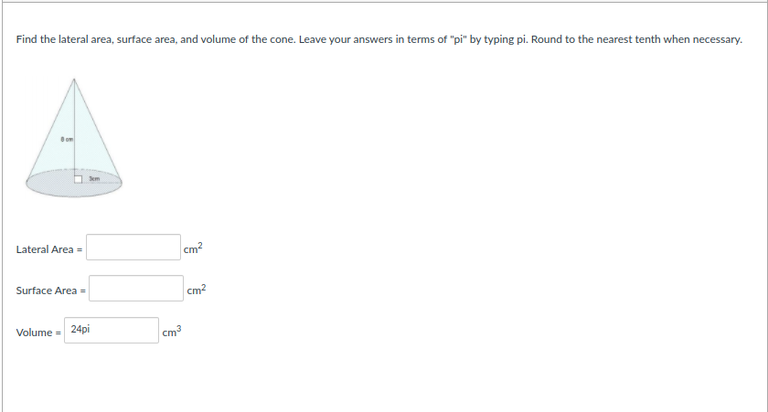 Find the lateral area, surface area, and volume of the cone. Leave your answers in terms of "pi" by typing pi. Round to the nearest tenth when necessary.
8om
Sem
Lateral Area =
cm?
Surface Area =
cm?
Volume = 24pi
cm3
