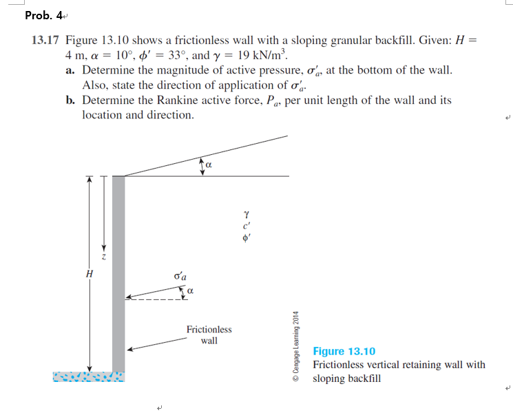 Prob. 4
13.17 Figure 13.10 shows a frictionless wall with a sloping granular backfill. Given: H =
4 m, a = 10°, ø' = 33°, and y = 19 kN/m³.
a. Determine the magnitude of active pressure, o, at the bottom of the wall.
Also, state the direction of application of o.
b. Determine the Rankine active force, Pas per unit length of the wall and its
location and direction.
H
oa
Frictionless
wall
Figure 13.10
Frictionless vertical retaining wall with
sloping backfill
© Cengage Learning
