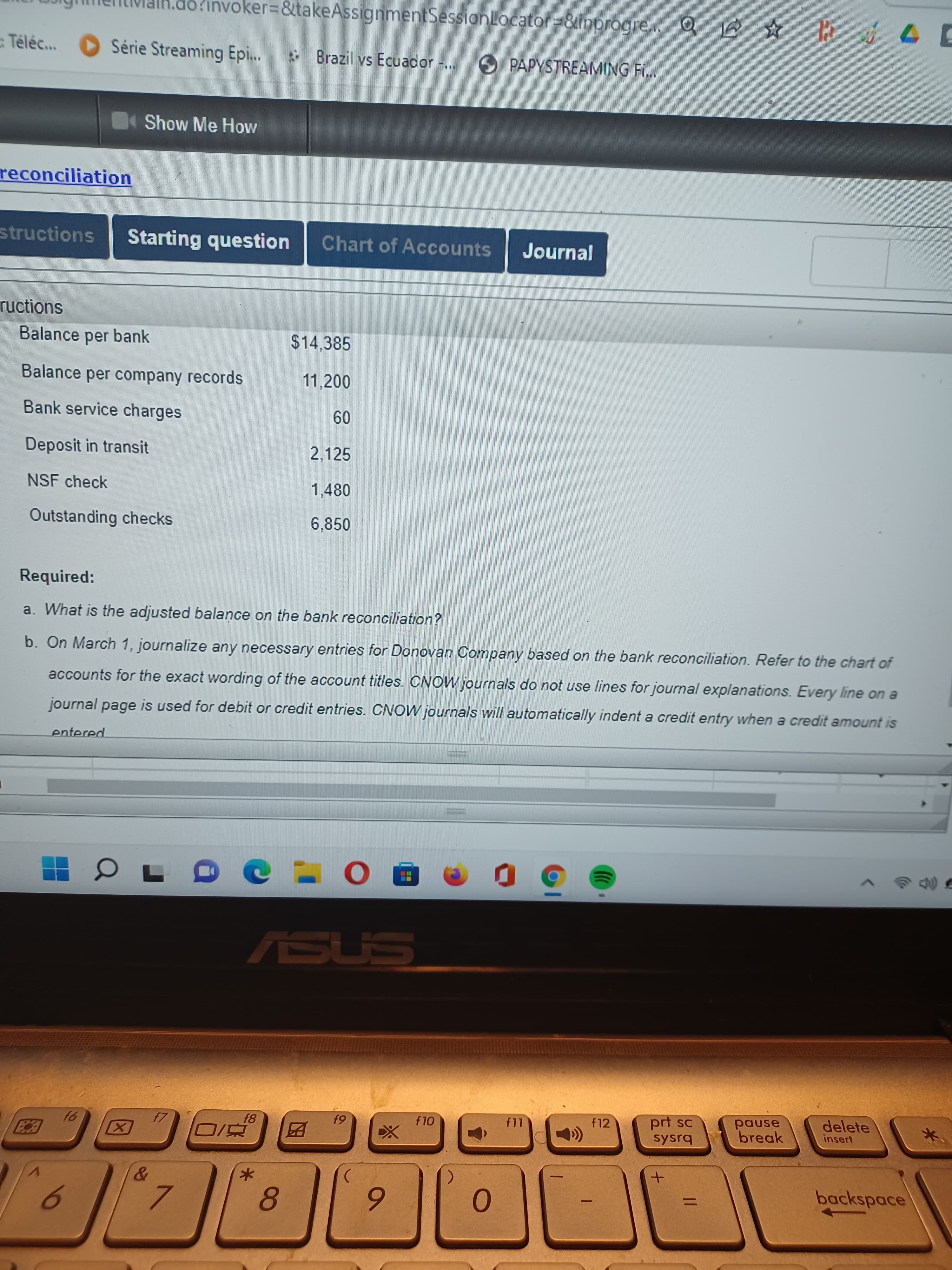 K.do?invoker%3D&takeAssignmentSessionLocator%3D&inprogre..
Q e E
Téléc..
OSérie Streaming Epi...
Brazil vs Ecuador -..
6 PAPYSTREAMING Fi..
Show Me How
reconciliation
structions
Starting question
Chart of Accounts
Journal
ructions
Balance per bank
$14,385
Balance per company records
11,200
Bank service charges
09
Deposit in transit
2,125
NSF check
1,480
Outstanding checks
6,850
Required:
a. What is the adjusted balaņce on the bank reconciliation?
b. On March 1, journalize any necessary entries for Donovan Company based on the bank reconciliation. Refer to the chart of
accounts for the exact wording of the account titles. CNOW journals do not use lines for journal explanations. Every line on a
journal page is used for debit or credit entries. CNOW journals will automatically indent a credit entry when a credit amount is
entered
ASUS
prt sc
sysrq
pause
break
delete
insert
f10
f12
61
因
|
backspace
%3D
8.
6.
7.
