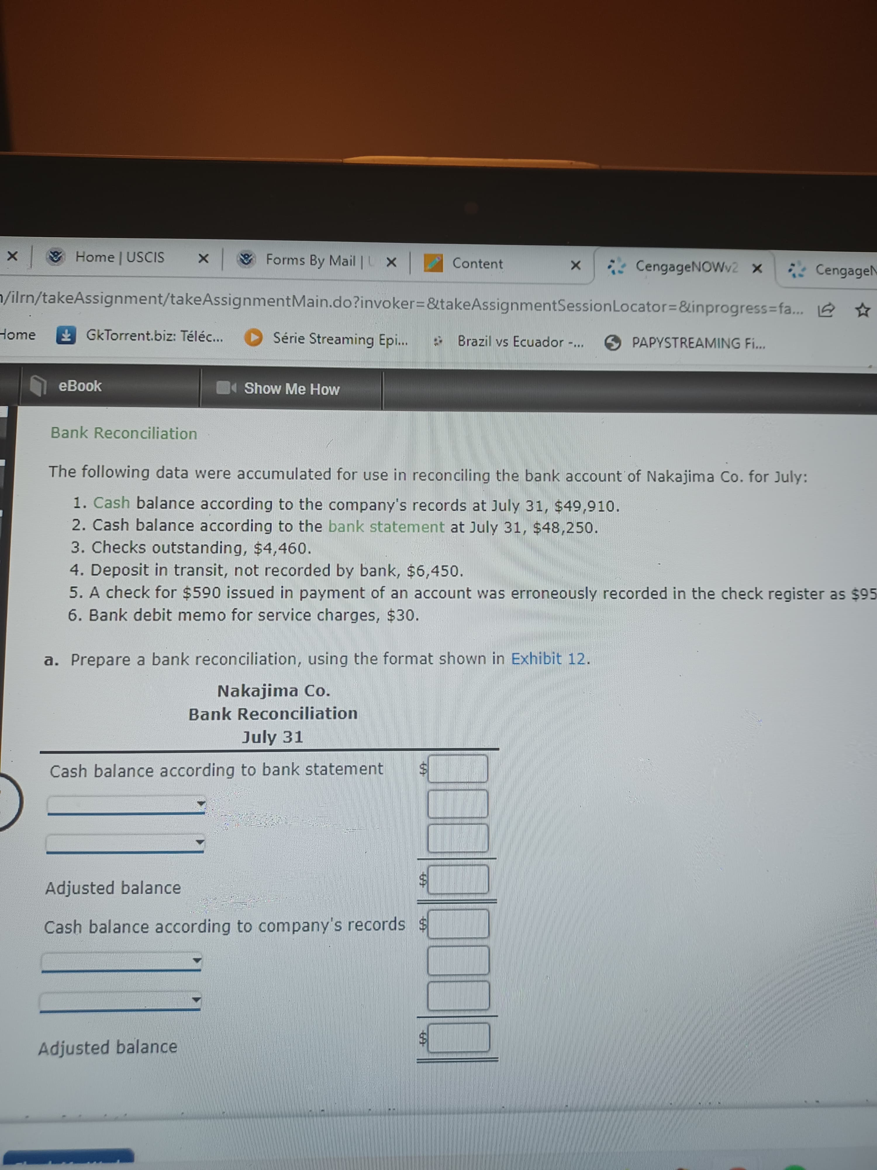 %24
%24
Home | USCIS
& Forms By Mail | L X
Content
CengageNOWv2 x
*CengageN
1/ilrn/takeAssignment/takeAssignmentMain.do?invoker=&takeAssignmentSessionLocator=&inprogress=fa... 6 ☆
Home
GkTorrent.biz: Téléc...
Série Streaming Epi.
Brazil vs Ecuador
O PAPYSTREAMING Fi...
.**.
eBook
Show Me How
Bank Reconciliation
The following data were accumulated for use in reconciling the bank account of Nakajima Co. for July:
1. Cash balance according to the company's records at July 31, $49,910.
2. Cash balance according to the bank statement at July 31, $48,250.
3. Checks outstanding, $4,460.
4. Deposit in transit, not recorded by bank, $6,450.
5. A check for $590 issued in payment of an account was erroneously recorded in the check register as $95
6. Bank debit memo for service charges, $30.
a. Prepare a bank reconciliation, using the format shown in Exhibit 12.
Nakajima Co.
Bank Reconciliation
July 31
Cash balance according to bank statement
Adjusted balance
Cash balance according to company's records
Adjusted balance
