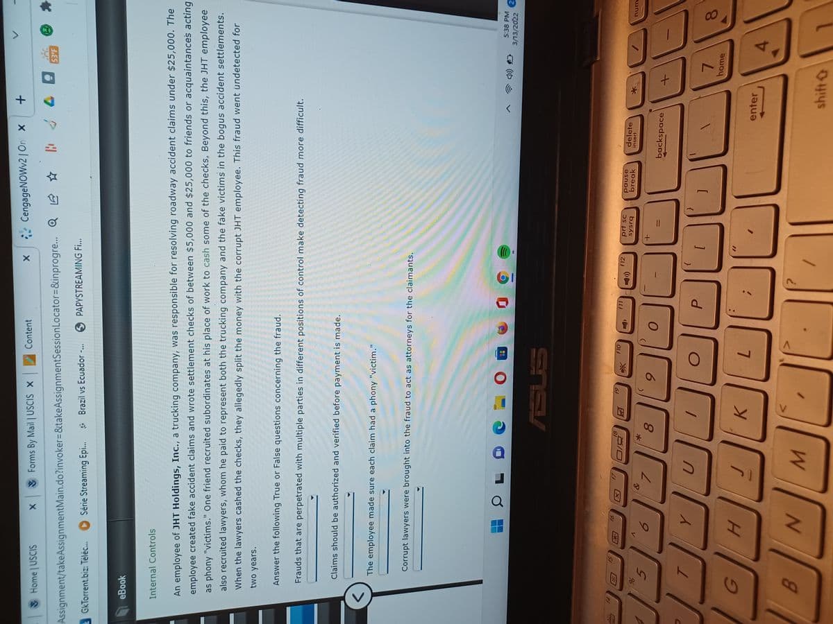 00
18
15
Content
CengageNOWv2 | On x
Home USCIS
X Forms By Mail USCIS X
53'F
Assignment/takeAssignmentMain.do?invoker=&takeAssignmentSessionLocator=&inprogre.
GkTorrent.biz: Teléc... D Série Streaming Epi...
* Brazil vs Ecuador -.
O PAPYSTREAMING Fi...
eBook
Internal Controls
An employee of JHT Holdings, Inc., a trucking company, was responsible for resolving roadway accident claims under $25,000. The
employee created fake accident claims and wrote settlement checks of between $5,000 and $25,000 to friends or acquaintances acting
as phony "victims." One friend recruited subordinates at his place of work to cash some of the checks, Beyond this, the JHT employee
also recruited lawyers, whom he paid to represent both the trucking company and the fake victims in the bogus accident settlements.
When the lawyers cashed the checks, they allegedly split the money with the corrupt JHT employee. This fraud went undetected for
two years.
Answer the following True or False questions concerning the fraud.
Frauds that are perpetrated with multiple parties in different positions of control make detecting fraud more difficult.
Claims should be authorized and verified before payment is made.
<>
The employee made sure each claim had a phony "victim."
Corrupt lawyers were brought into the fraud to act as attorneys for the claimants.
日
5:38 PM
3/13/2022
RSUS
91
f10
61
f11
f12
因
prt sc
sysrq
pause
break
delete
insert
unu
7.
backspace
{
7.
home
8.
K.
enter
7.
4.
B.
