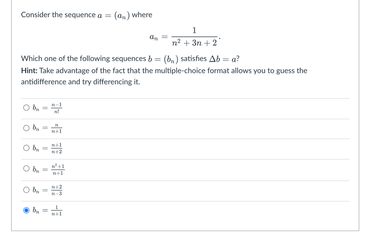 Consider the sequence a =
O bn
O
Which one of the following sequences b = (bn) satisfies Ab = a?
Hint: Take advantage of the fact that the multiple-choice format allows you to guess the
antidifference and try differencing it.
O
bn
bn
bn
bn
bn
-
||
||
=
n-1
n!
n
n+1
n+1
n+2
n² +1
n+1
n+2
n-3
(an) where
1
n+1
an =
1
n² + 3n+2