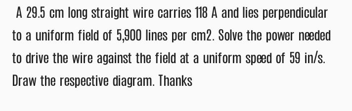 A 29.5 cm long straight wire carries 118 A and lies perpendicular
to a uniform field of 5,900 lines per cm2. Solve the power needed
to drive the wire against the field at a uniform speed of 59 in/s.
Draw the respective diagram. Thanks
