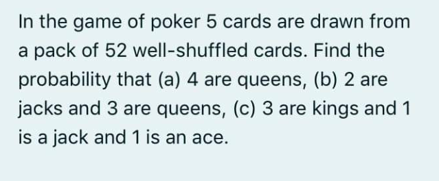 In the game of poker 5 cards are drawn from
a pack of 52 well-shuffled cards. Find the
probability that (a) 4 are queens, (b) 2 are
jacks and 3 are queens, (c) 3 are kings and 1
is a jack and 1 is an ace.
