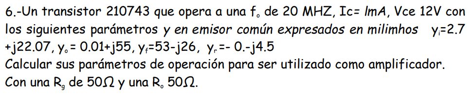 6.- Un transistor 210743 que opera a una f, de 20 MHZ, Ic- ImA, Vce 12V con
los siguientes parámetros y en emisor común expresados en milimhos y=2.7
+j22.07, y = 0.01+j55, yﬁ=53-j26, y₁=- 0.-j4.5
Calcular sus parámetros de operación para ser utilizado como amplificador.
Con una R, de 50 y una R. 50.