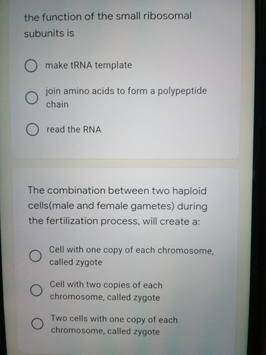 the function of the small ribosomal
subunits is
O make tRNA template
join amino acids to form a polypeptide
chain
O read the RNA
The combination between two haploid
cells(male and female gametes) during
the fertilization process, will create a:
Cell with one copy of each chromosome,
called zygote
Cell with two copies of each
chromosome, called zygote
Two cells with one copy of each
chromosome, called zygote
