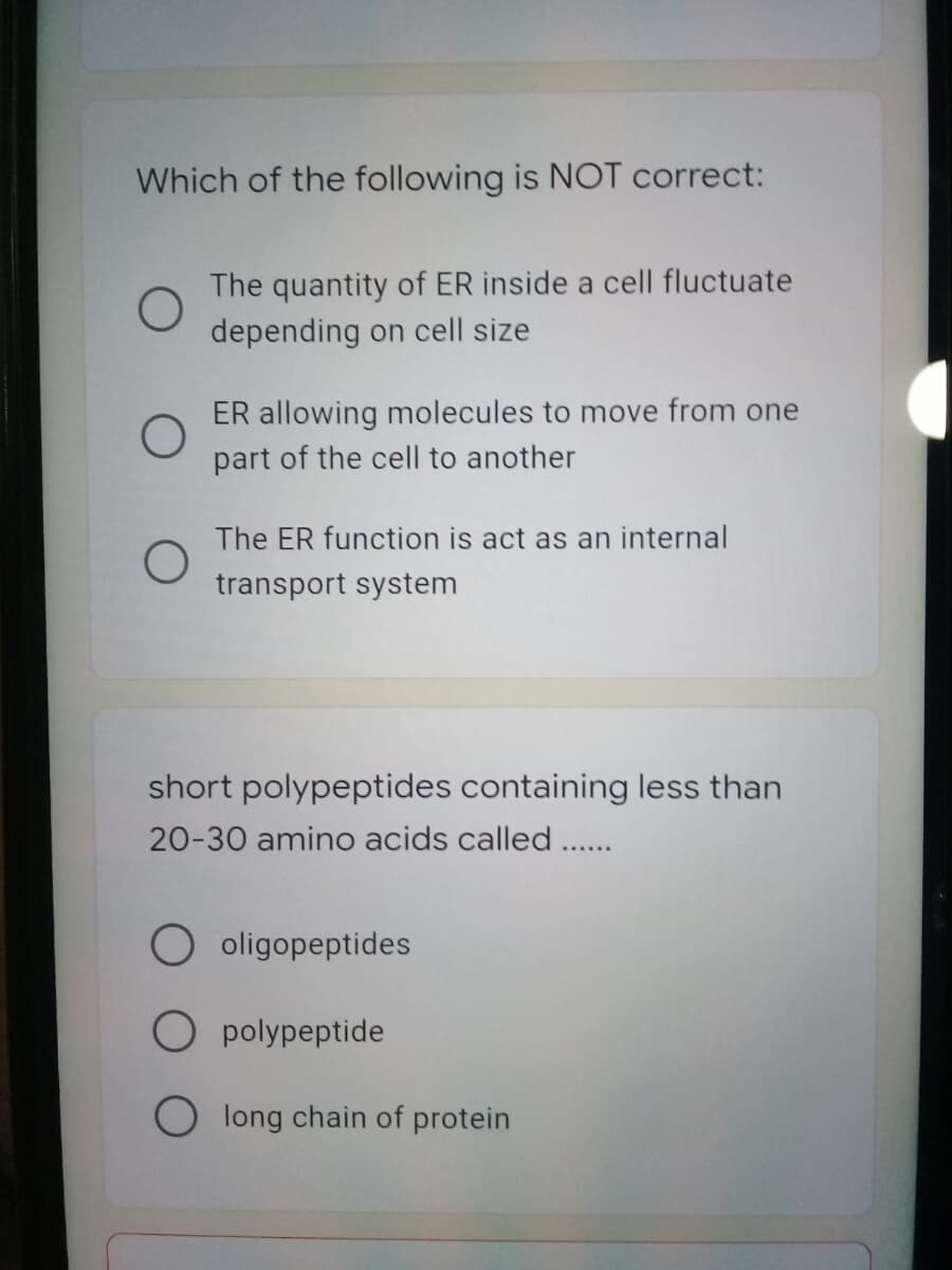 Which of the following is NOT correct:
The quantity of ER inside a cell fluctuate
depending on cell size
ER allowing molecules to move from one
part of the cell to another
The ER function is act as an internal
transport system
short polypeptides containing less than
20-30 amino acids called ..
O oligopeptides
O polypeptide
O long chain of protein
