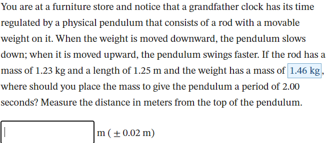 You are at a furniture store and notice that a grandfather clock has its time
regulated by a physical pendulum that consists of a rod with a movable
weight on it. When the weight is moved downward, the pendulum slows
down; when it is moved upward, the pendulum swings faster. If the rod has a
mass of 1.23 kg and a length of 1.25 m and the weight has a mass of 1.46 kg.
where should you place the mass to give the pendulum a period of 2.00
seconds? Measure the distance in meters from the top of the pendulum.
m(±0.02 m)
