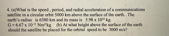 4. (a)What is the speed, period, and radial acceleration of a communications
satellite in a circular orbit 5000 km above the surface of the earth. The
earth's radius is 6380 km and its mass is 5.98 x 1024 kg.
G= 6.67 x 101l Nm2kg (b) At what height above the surface of the earth
should the satellite be placed for the orbital speed to be 3000 m/s?
%3!
