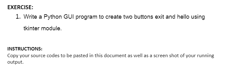 EXERCISE:
1. Write a Python GUI program to create two buttons exit and hello using
tkinter module.
INSTRUCTIONS:
Copy your source codes to be pasted in this document as well as a screen shot of your running
output.
