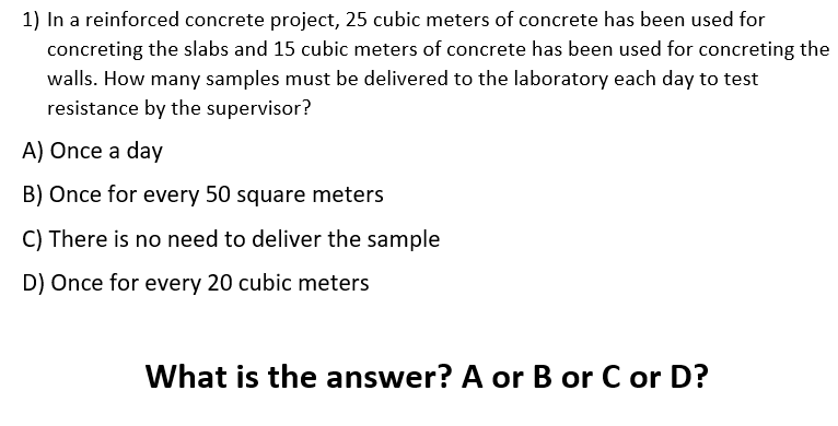 1) In a reinforced concrete project, 25 cubic meters of concrete has been used for
concreting the slabs and 15 cubic meters of concrete has been used for concreting the
walls. How many samples must be delivered to the laboratory each day to test
resistance by the supervisor?
A) Once a day
B) Once for every 50 square meters
C) There is no need to deliver the sample
D) Once for every 20 cubic meters
What is the answer? A or B or C or D?
