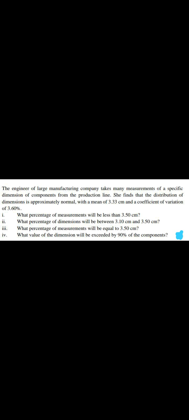 The engineer of large manufacturing company takes many measurements of a specific
dimension of components from the production line. She finds that the distribution of
dimensions is approximately normal, with a mean of 3.33 cm and a coefficient of variation
of 3.60%.
i.
What percentage of measurements will be less than 3.50 cm?
ii.
What percentage of dimensions will be between 3.10 cm and 3.50 cm?
What percentage of measurements will be equal to 3.50 cm?
What value of the dimension will be exceeded by 90% of the components?
iii.
iv.
