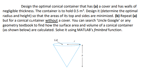 Design the optimal conical container that has (a) a cover and has walls of
negligible thickness. The container is to hold 0.5 m³. Design it (determine the optimal
radius and height) so that the areas of its top and sides are minimized. (b) Repeat (a)
but for a conical cuntainer without a cover. You can search 'Uncle Google' or any
geometry textbook to find how the surface area and volume of a conical container
(as shown below) are calculated. Solve it using MATLAB's fminbnd function.
Lid
