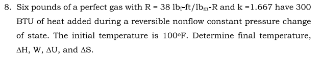 8. Six pounds of a perfect gas with R = 38 lbr-ft/1bm-R and k =1.667 have 300
BTU of heat added during a reversible nonflow constant pressure change
of state. The initial temperature is 100°F. Determine final temperature,
AH, W, AU, and AS.
