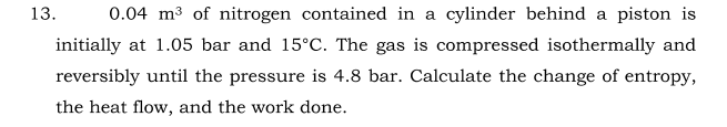 13.
0.04 m3 of nitrogen contained in a cylinder behind a piston is
initially at 1.05 bar and 15°C. The gas is compressed isothermally and
reversibly until the pressure is 4.8 bar. Calculate the change of entropy,
the heat flow, and the work done.
