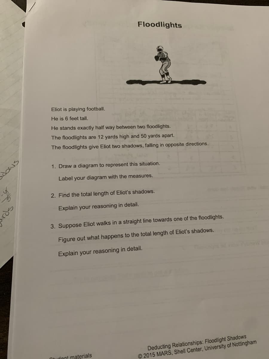 ### Floodlights

**Scenario:**

Eliot is playing football. He is 6 feet tall. He stands exactly halfway between two floodlights. The floodlights are 12 yards high and 50 yards apart. The floodlights give Eliot two shadows, falling in opposite directions.

**Instructions:**

1. **Draw a diagram to represent this situation.**
    - **Task:** Label your diagram with the measures.

2. **Find the total length of Eliot’s shadows.**
    - **Task:** Explain your reasoning in detail.

3. **Suppose Eliot walks in a straight line towards one of the floodlights.**
   - **Task:** Figure out what happens to the total length of Eliot’s shadows.
   - **Task:** Explain your reasoning in detail.

**Image Description:**

The image contains an illustration of a football player representing Eliot under two floodlights, casting two shadows in opposite directions.

**Further Instructions:**

- Ensure your diagram accurately depicts the distances and heights given.
- Provide clear mathematical reasoning for calculating the lengths of the shadows and how they change as Eliot moves.

---

**Source:**

Student materials, Deducting Relationships: Floodlight Shadows, © 2015 MARS, Shell Center, University of Nottingham