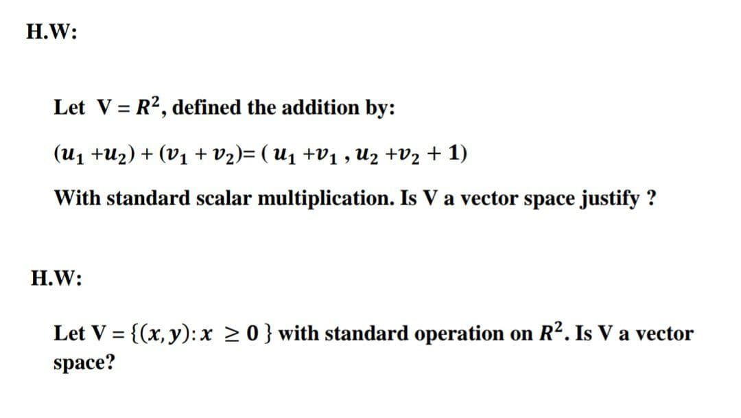 H.W:
Let V = R2, defined the addition by:
(U1 +U2) + (V1 + V2)= ( U1 +V1 , Uz +V2 + 1)
With standard scalar multiplication. Is V a vector space justify ?
Н.W:
Let V = {(x, y):x > 0} with standard operation on R2. Is V a vector
%3D
space?
