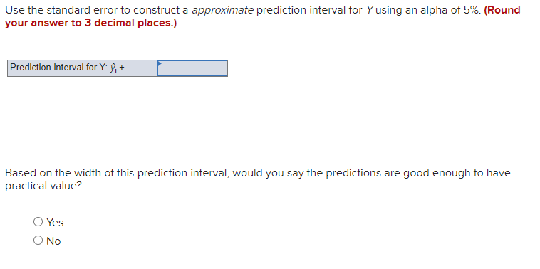 Use the standard error to construct a approximate prediction interval for Y using an alpha of 5%. (Round
your answer to 3 decimal places.)
Prediction interval for Y: ŷ₁ ±
Based on the width of this prediction interval, would you say the predictions are good enough to have
practical value?
Yes
O No