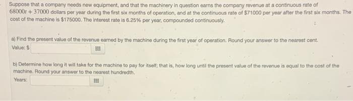 Suppose that a company needs new equipment, and that the machinery in question earns the company revenue at a continuous rate of
680001 +37000 dollars per year during the first six months of operation, and at the continuous rate of $71000 per year after the first six months. The
cost of the machine is $175000. The interest rate is 6.25% per year, compounded continuously.
a) Find the present value of the revenue earned by the machine during the first year of operation. Round your answer to the nearest cent.
Value: $
b) Determine how long it will take for the machine to pay for itself; that is, how long until the present value of the revenue is equal to the cost of the
machine. Round your answer to the nearest hundredth.
Years:
E