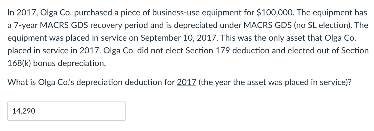 In 2017, Olga Co. purchased a piece of business-use equipment for $100,000. The equipment has
a 7-year MACRS GDS recovery period and is depreciated under MACRS GDS (no SL election). The
equipment was placed in service on September 10, 2017. This was the only asset that Olga Co.
placed in service in 2017. Olga Co. did not elect Section 179 deduction and elected out of Section
168(k) bonus depreciation.
What is Olga Co.'s depreciation deduction for 2017 (the year the asset was placed in service)?
14,290