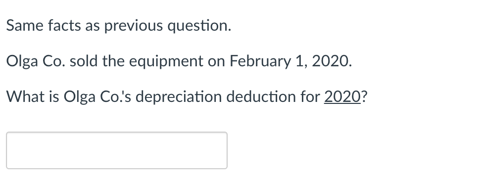 Same facts as previous question.
Olga Co. sold the equipment on February 1, 2020.
What is Olga Co.'s depreciation deduction for 2020?