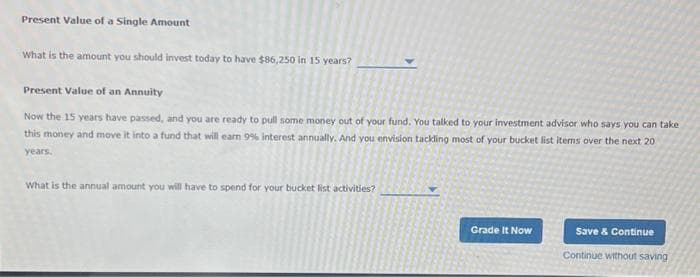 Present Value of a Single Amount
What is the amount you should invest today to have $86,250 in 15 years?
Present Value of an Annuity
Now the 15 years have passed, and you are ready to pull some money out of your fund. You talked to your investment advisor who says you can take
this money and move it into a fund that will earn 9% interest annually. And you envision tackling most of your bucket list items over the next 20
years.
What is the annual amount you will have to spend for your bucket list activities?
Grade It Now
Save & Continue
Continue without saving