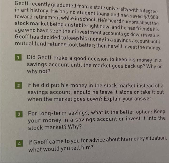 Geoff recently graduated from a state university with a degree
in art history. He has no student loans and has saved $7,000
toward retirement while in school. He's heard rumors about the
stock market being unstable right now, and he has friends his
age who have seen their investment accounts go down in value.
Geoff has decided to keep his money in a savings account until
mutual fund returns look better; then he will invest the money.
1
2
3
4
Did Geoff make a good decision to keep his money in a
savings account until the market goes back up? Why or
why not?
If he did put his money in the stock market instead of a
savings account, should he leave it alone or take it out
when the market goes down? Explain your answer.
For long-term savings, what is the better option: Keep
your money in a savings account or invest it into the
stock market? Why?
If Geoff came to you for advice about his money situation,
what would you tell him?