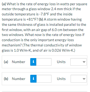 (a) What is the rate of energy loss in watts per square
meter through a glass window 2.4 mm thick if the
outside temperature is -7.8°F and the inside
temperature is +81°F? (b) A storm window having
the same thickness of glass is installed parallel to the
first window, with an air gap of 6.0 cm between the
two windows. What now is the rate of energy loss if
conduction is the only important energy-loss
mechanism? (The thermal conductivity of window
glass is 1.0 W/m-K, and of air is 0.026 W/m-K.)
(a) Number i
(b) Number i
Units
Units