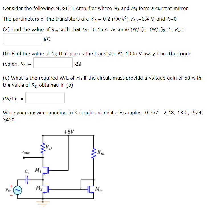 Consider the following MOSFET Amplifier where M3 and M4 form a current mirror.
The parameters of the transistors are k'n = 0.2 mA/V², VTH=0.4 V, and X=0
(a) Find the value of Rm such that Ip₁=0.1mA. Assume (W/L)₁=(W/L)2=5. Rm =
ΚΩ
(b) Find the value of Rp that places the transistor M₁ 100mV away from the triode
region. RD =
ΚΩ
(c) What is the required W/L of M3 if the circuit must provide a voltage gain of 50 with
the value of RD obtained in (b)
(W/L)3 =
Write your answer rounding to 3 significant digits. Examples: 0.357, -2.48, 13.0, -924,
3450
Vin
Vout
C₁ M₁
M3
RD
+5V
ww
Rm
M4