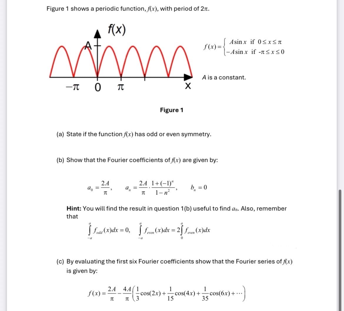 Figure 1 shows a periodic function, f(x), with period of 2π.
f(x)
wimm
-π O
π
ao =
(a) State if the function f(x) has odd or even symmetry.
2 A
(b) Show that the Fourier coefficients of f(x) are given by:
TC
Figure 1
a₁ =
2A 1+(-1)"
1-n²
T
f(x)= Asinx if 0≤x<a
- Asinx if -≤x≤0
f(x)=
A is a constant.
b₁ = 0
Hint: You will find the result in question 1(b) useful to find an. Also, remember
that
ƒ ƒodt (x) dx = 0, ƒ ƒeven (x) dx = 2 feven (x)dx
-a
-a
0
- 24_44 ( cos(2x) + = cos(4x) +
2A
TU
TU
15
(c) By evaluating the first six Fourier coefficients show that the Fourier series of f(x)
is given by:
1
+cos
35
-cos(6x)+...