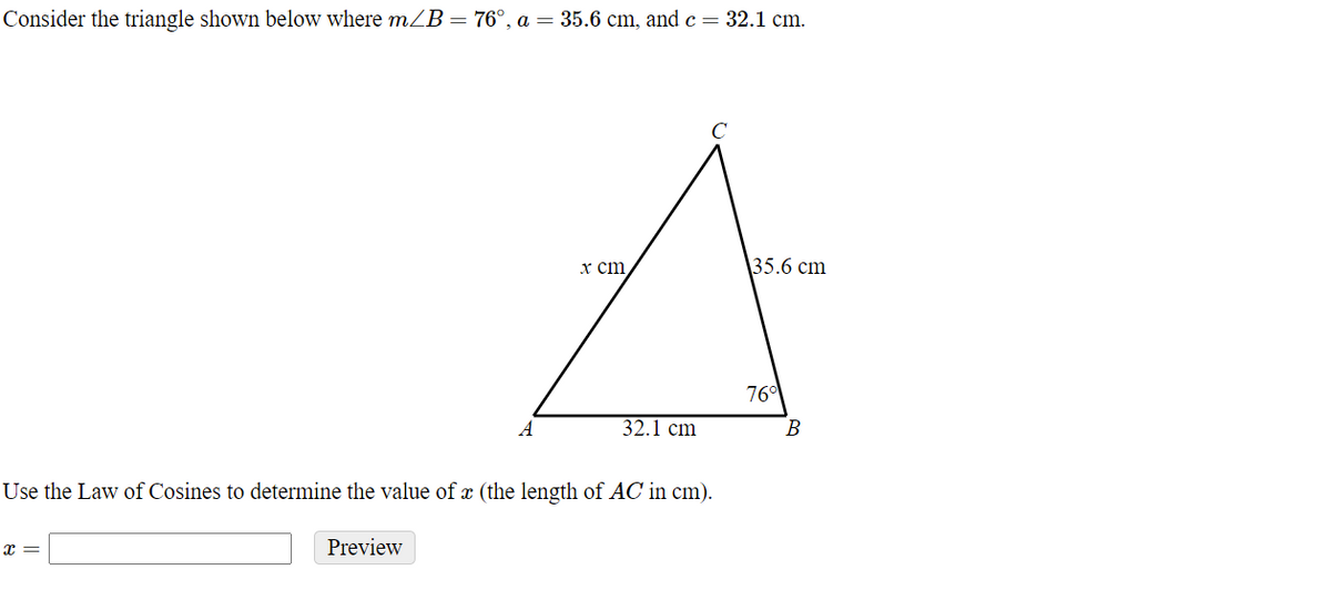 ### Solving for x using the Law of Cosines

Consider the triangle shown below where \( m\angle B = 76^\circ \), \( a = 35.6 \text{ cm} \), and \( c = 32.1 \text{ cm} \).

![Triangle ABC](triangle diagram)

In the triangle, the vertices are labeled as follows:
- \(A\)
- \(B\)
- \(C\)

The sides are represented as:
- \(AB = 32.1 \text{ cm}\)
- \(BC = 35.6 \text{ cm}\)
- \(AC = x \text{ cm}\)

The angle given is \(\angle B = 76^\circ\).

**Objective:** Use the Law of Cosines to determine the value of \( x \) (the length of \( AC \) in cm).

The Law of Cosines states:

\[ c^2 = a^2 + b^2 - 2ab \cdot \cos(C) \]

We need to re-arrange the formula to solve for \( x \):

\[ x^2 = a^2 + c^2 - 2ac \cdot \cos(B) \]

Given,

\( a = 35.6 \text{ cm} \),
\( c = 32.1 \text{ cm} \),
\( \angle B = 76^\circ \),

Plug these values into the formula to find \( x \).

```markdown
x = [input box]
[Preview button]
```