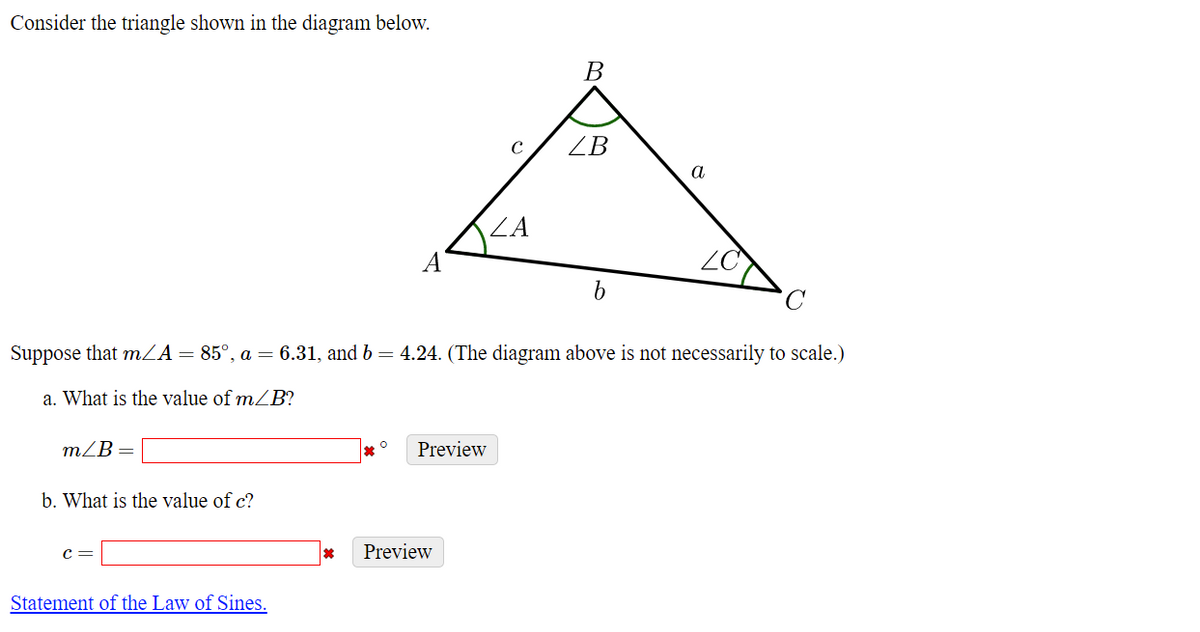 ### Analyzing a Triangle Using the Law of Sines

Consider the triangle shown in the diagram below:

![Triangle](image-link) *(Note: replace image-link with the actual image link on the website)*

In the diagram, triangle \(ABC\) is labeled with angles and side lengths as follows:
- \( \angle A \) at vertex \( A \)
- \( \angle B \) at vertex \( B \)
- \( \angle C \) at vertex \( C \)
- Side \( a \) opposite \( \angle A \)
- Side \( b \) opposite \( \angle B \)
- Side \( c \) opposite \( \angle C \)

Given data:
- \( m \angle A = 85^\circ \)
- \( a = 6.31 \)
- \( b = 4.24 \)

The goal is to find:
a. The measure of \( m \angle B \)
b. The length of side \( c \)

### Steps to Solve

#### a. Finding \( m \angle B \)

Using the fact that the sum of angles in any triangle is \( 180^\circ \):
\[ m \angle A + m \angle B + m \angle C = 180^\circ \]
\[ 85^\circ + m \angle B + m \angle C = 180^\circ \]
To find \( m \angle B \), we first need \( m \angle C \), which can be determined using the Law of Sines once another angle and its opposite side are known.

#### b. Finding the length of side \( c \)

We'll use the Law of Sines:
\[ \frac{a}{\sin A} = \frac{b}{\sin B} = \frac{c}{\sin C} \]
\[ \frac{6.31}{\sin 85^\circ} = \frac{4.24}{\sin B} = \frac{c}{\sin(180^\circ - 85^\circ - B)} \]

The students can use a calculator to input the values and solve the equations accurately.

### Interactive Section

Students are invited to enter their answer:
1. Angle \( m \angle B \):
\[ m \angle B = \boxed{ \, }^\circ \]
\[ \text{Preview} \]

2. Side length \( c \):
\[ c = \boxed{