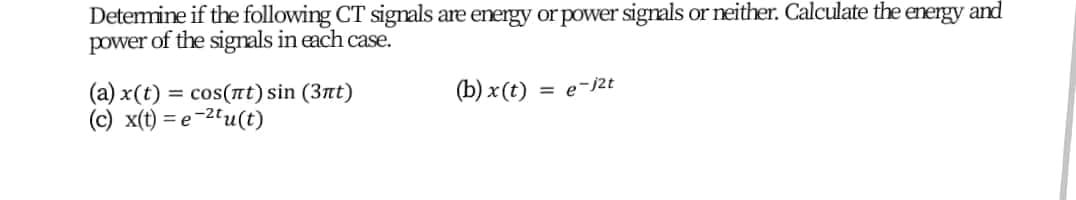 Detemine if the following CT signals are energy or power signals or neither. Calculate the energy and
power of the signals in each case.
= cos(nt) sin (3nt)
(b) x(t)
= e-j2t
(a) x(t)
(c) x(t) = e-2u(t)
