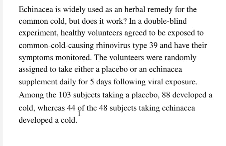 Echinacea is widely used as an herbal remedy for the
common cold, but does it work? In a double-blind
experiment, healthy volunteers agreed to be exposed to
common-cold-causing rhinovirus type 39 and have their
symptoms monitored. The volunteers were randomly
assigned to take either a placebo or an echinacea
supplement daily for 5 days following viral exposure.
Among the 103 subjects taking a placebo, 88 developed a
cold, whereas 44 of the 48 subjects taking echinacea
1
developed a cold.