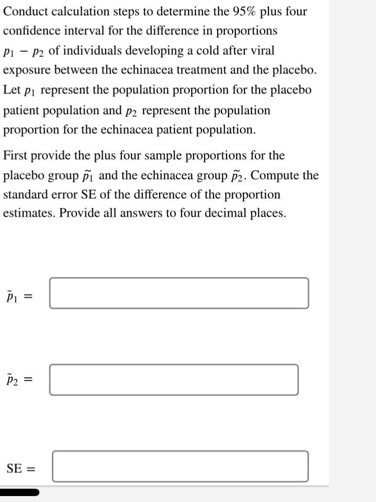 Conduct calculation steps to determine the 95% plus four
confidence interval for the difference in proportions
P₁ P2 of individuals developing a cold after viral
exposure between the echinacea treatment and the placebo.
Let p₁ represent the population proportion for the placebo
patient population and p2 represent the population
proportion for the echinacea patient population.
First provide the plus four sample proportions for the
placebo group ₁ and the echinacea group 2. Compute the
standard error SE of the difference of the proportion
estimates. Provide all answers to four decimal places.
PI =
P2
||
SE=