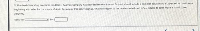 2. Due to deteriorating economic conditions, Ragman Company has now decided that its cash forecast should include a bad debt adjustment of 2 percent of credit sales,
beginning with sales for the month of April. Because of this policy change, what will happen to the total expected cash inflow related to sales made in April? (CMA
adapted)
Cash will (
by