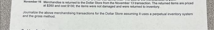 November 16 Merchandise is returned to the Dollar Store from the November 13 transaction. The returned items are priced
at $260 and cost $130; the items were not damaged and were returned to inventory.
Journalize the above merchandising transactions for the Dollar Store assuming it uses a perpetual inventory system
and the gross method.