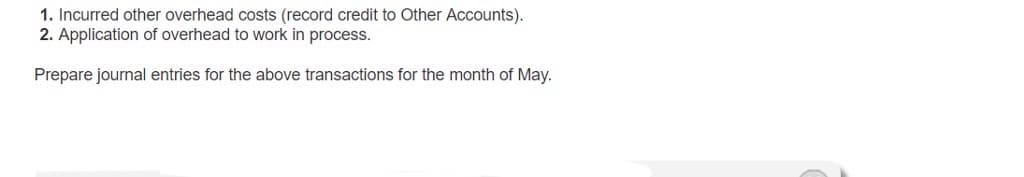 1. Incurred other overhead costs (record credit to Other Accounts).
2. Application of overhead to work in process.
Prepare journal entries for the above transactions for the month of May.