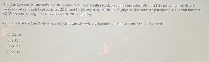 The Can Division of Coronado Industries manufactures and sells recyclable containers externally for $1.28 per container. Its unit
variable costs and unit fixed costs are $0.24 and $0.16, respectively. The Packaging Division wants to purchase 50,000 containers at
$0.35 per unit. Selling internally will save $0.08 a container.
Assuming that the Can Division has sufficient capacity, what is the minimum transfer price it should accept?
O $0.16
O $0.24
O $0.27
O $0.35