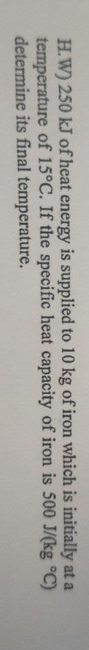 H.W) 250 kJ of heat energy is supplied to 10 kg of iron which is initially at a
temperature of 15°C. If the specific heat capacity of iron is 500 J/(kg °C)
determine its final temperature.
