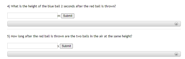 4) What is the height of the blue ball 2 seconds after the red ball is thrown?
m Submit
5) How long after the red ball is thrown are the two balls in the air at the same height?
s Submit
